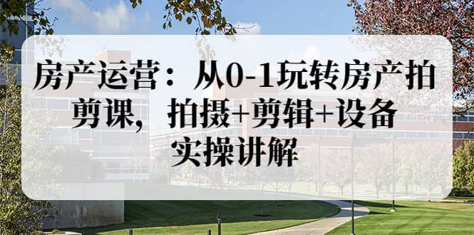 房产运营：从0-1玩转房产拍剪课，拍摄 剪辑 设备，实操讲解（价值899）-斗金学社