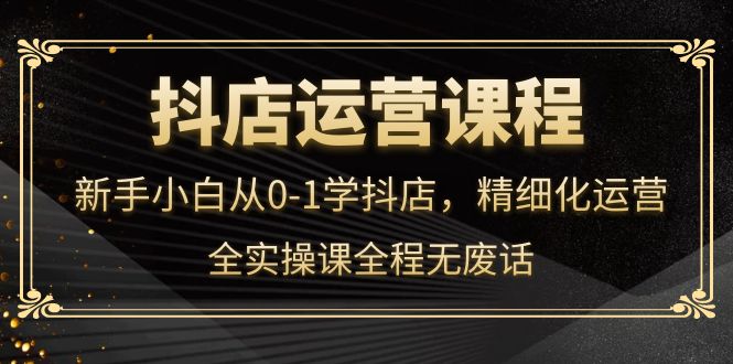 抖店运营，新手小白从0-1学抖店，精细化运营，全实操课全程无废话-斗金学社