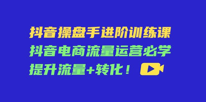 抖音操盘手进阶训练课：抖音电商流量运营必学，提升流量 转化-斗金学社