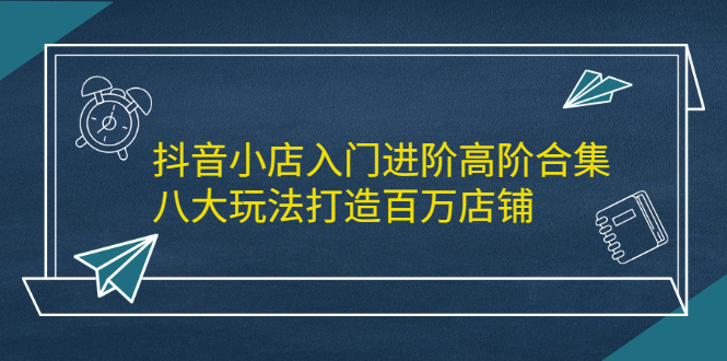 抖音小店入门进阶高阶合集，八大玩法打造百万店铺-斗金学社