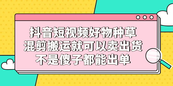 抖音短视频好物种草，混剪搬运就可以卖出货，不是傻子都能出单-斗金学社