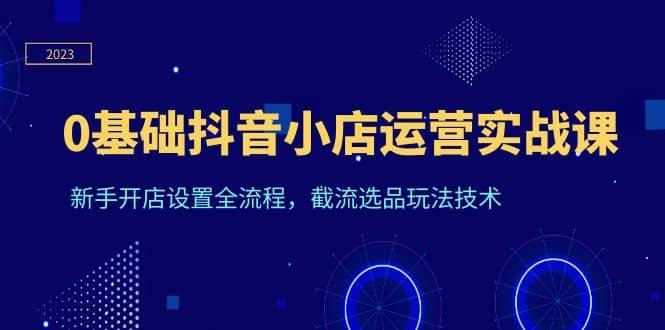 0基础抖音小店运营实战课，新手开店设置全流程，截流选品玩法技术-斗金学社