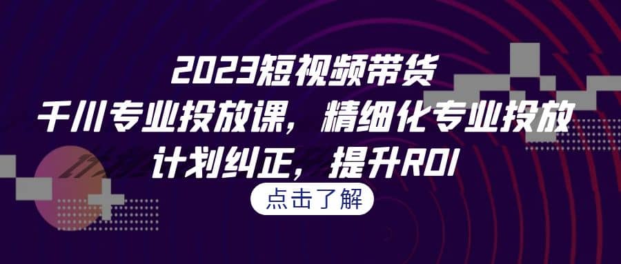 2023短视频带货-千川专业投放课，精细化专业投放，计划纠正，提升ROI-斗金学社